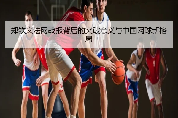 郑钦文法网战报背后的突破意义与中国网球新格局