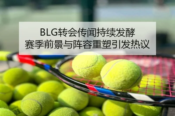 BLG转会传闻持续发酵 赛季前景与阵容重塑引发热议