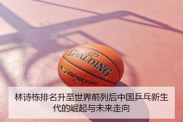 林诗栋排名升至世界前列后中国乒乓新生代的崛起与未来走向