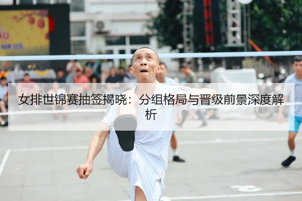 女排世锦赛抽签揭晓：分组格局与晋级前景深度解析