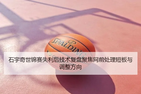 石宇奇世锦赛失利后技术复盘聚焦网前处理短板与调整方向
