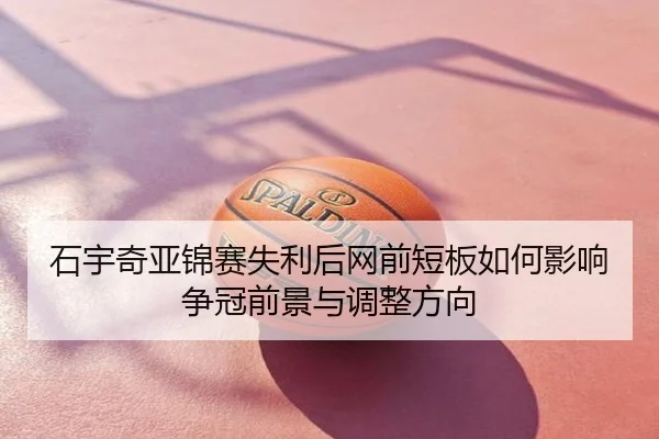 石宇奇亚锦赛失利后网前短板如何影响争冠前景与调整方向