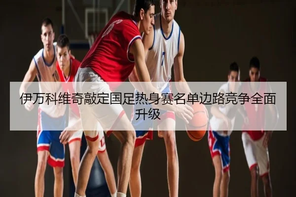 伊万科维奇敲定国足热身赛名单边路竞争全面升级